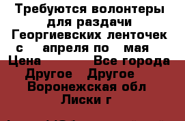 Требуются волонтеры для раздачи Георгиевских ленточек с 30 апреля по 9 мая. › Цена ­ 2 000 - Все города Другое » Другое   . Воронежская обл.,Лиски г.